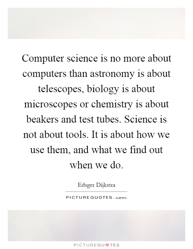 Computer science is no more about computers than astronomy is about telescopes, biology is about microscopes or chemistry is about beakers and test tubes. Science is not about tools. It is about how we use them, and what we find out when we do Picture Quote #1