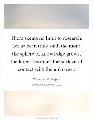 There seems no limit to research, for as been truly said, the more the sphere of knowledge grows, the larger becomes the surface of contact with the unknown Picture Quote #1