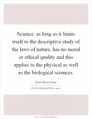 Science, as long as it limits itself to the descriptive study of the laws of nature, has no moral or ethical quality and this applies to the physical as well as the biological sciences Picture Quote #1