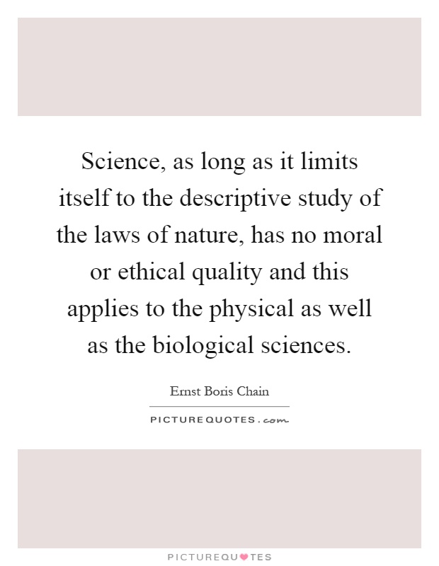 Science, as long as it limits itself to the descriptive study of the laws of nature, has no moral or ethical quality and this applies to the physical as well as the biological sciences Picture Quote #1