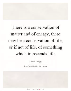 There is a conservation of matter and of energy, there may be a conservation of life; or if not of life, of something which transcends life Picture Quote #1