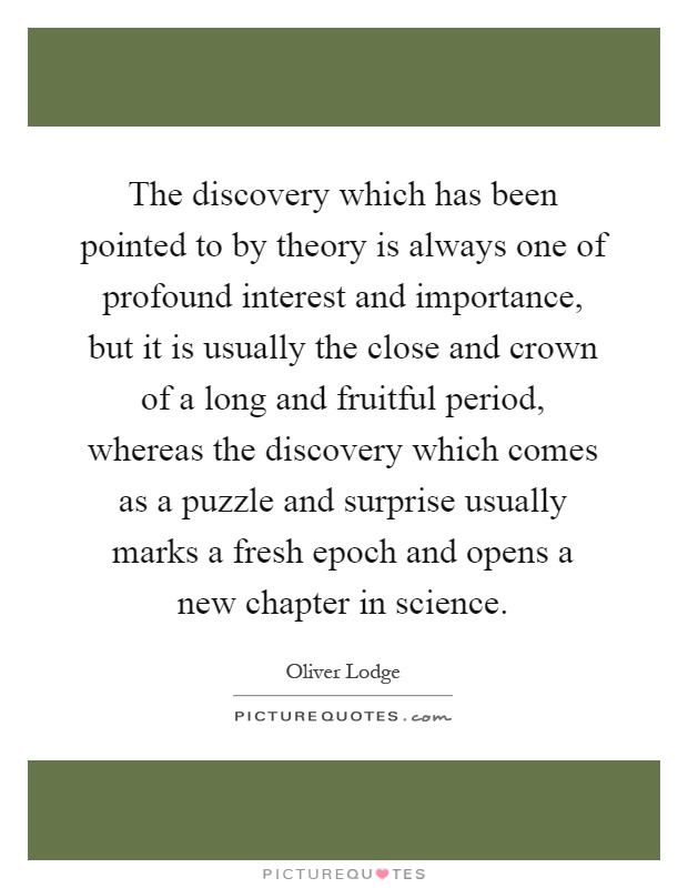 The discovery which has been pointed to by theory is always one of profound interest and importance, but it is usually the close and crown of a long and fruitful period, whereas the discovery which comes as a puzzle and surprise usually marks a fresh epoch and opens a new chapter in science Picture Quote #1
