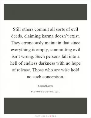 Still others commit all sorts of evil deeds, claiming karma doesn’t exist. They erroneously maintain that since everything is empty, committing evil isn’t wrong. Such persons fall into a hell of endless darkness with no hope of release. Those who are wise hold no such conception Picture Quote #1