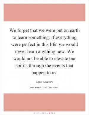 We forget that we were put on earth to learn something. If everything were perfect in this life, we would never learn anything new. We would not be able to elevate our spirits through the events that happen to us Picture Quote #1