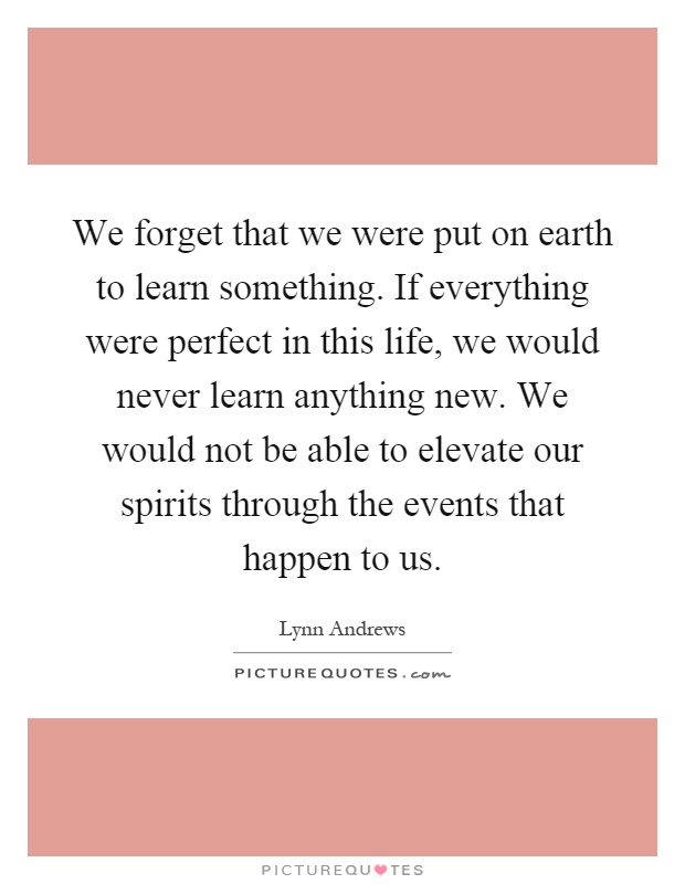 We forget that we were put on earth to learn something. If everything were perfect in this life, we would never learn anything new. We would not be able to elevate our spirits through the events that happen to us Picture Quote #1