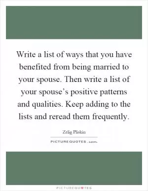 Write a list of ways that you have benefited from being married to your spouse. Then write a list of your spouse’s positive patterns and qualities. Keep adding to the lists and reread them frequently Picture Quote #1