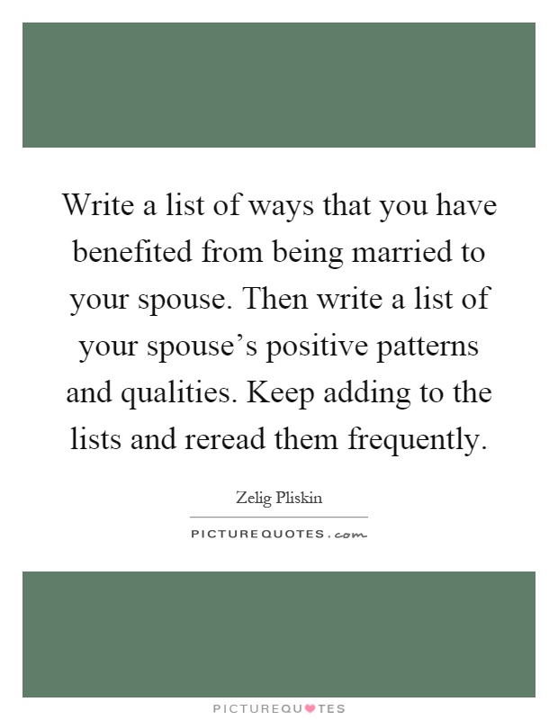 Write a list of ways that you have benefited from being married to your spouse. Then write a list of your spouse's positive patterns and qualities. Keep adding to the lists and reread them frequently Picture Quote #1
