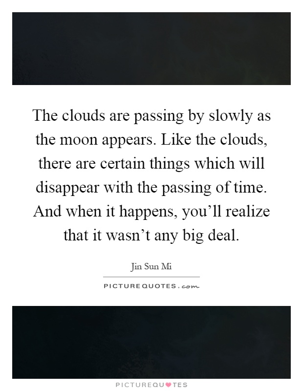 The clouds are passing by slowly as the moon appears. Like the clouds, there are certain things which will disappear with the passing of time. And when it happens, you'll realize that it wasn't any big deal Picture Quote #1