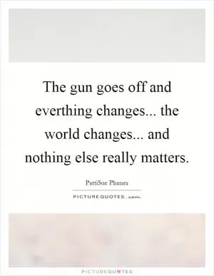 The gun goes off and everthing changes... the world changes... and nothing else really matters Picture Quote #1