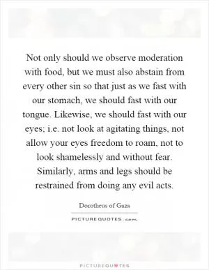 Not only should we observe moderation with food, but we must also abstain from every other sin so that just as we fast with our stomach, we should fast with our tongue. Likewise, we should fast with our eyes; i.e. not look at agitating things, not allow your eyes freedom to roam, not to look shamelessly and without fear. Similarly, arms and legs should be restrained from doing any evil acts Picture Quote #1