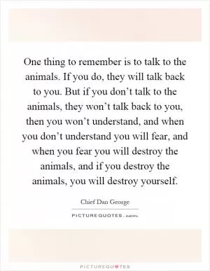 One thing to remember is to talk to the animals. If you do, they will talk back to you. But if you don’t talk to the animals, they won’t talk back to you, then you won’t understand, and when you don’t understand you will fear, and when you fear you will destroy the animals, and if you destroy the animals, you will destroy yourself Picture Quote #1