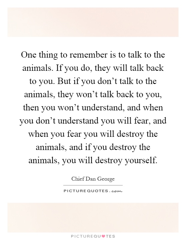 One thing to remember is to talk to the animals. If you do, they will talk back to you. But if you don't talk to the animals, they won't talk back to you, then you won't understand, and when you don't understand you will fear, and when you fear you will destroy the animals, and if you destroy the animals, you will destroy yourself Picture Quote #1