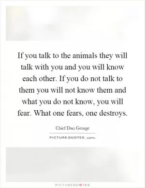 If you talk to the animals they will talk with you and you will know each other. If you do not talk to them you will not know them and what you do not know, you will fear. What one fears, one destroys Picture Quote #1