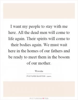 I want my people to stay with me here. All the dead men will come to life again. Their spirits will come to their bodies again. We must wait here in the homes of our fathers and be ready to meet them in the bosom of our mother Picture Quote #1
