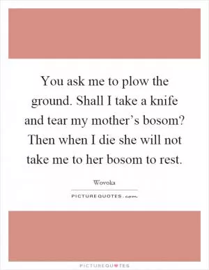 You ask me to plow the ground. Shall I take a knife and tear my mother’s bosom? Then when I die she will not take me to her bosom to rest Picture Quote #1