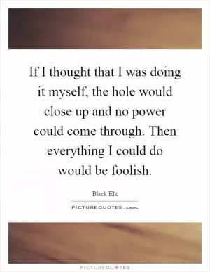 If I thought that I was doing it myself, the hole would close up and no power could come through. Then everything I could do would be foolish Picture Quote #1