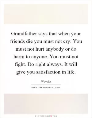 Grandfather says that when your friends die you must not cry. You must not hurt anybody or do harm to anyone. You must not fight. Do right always. It will give you satisfaction in life Picture Quote #1