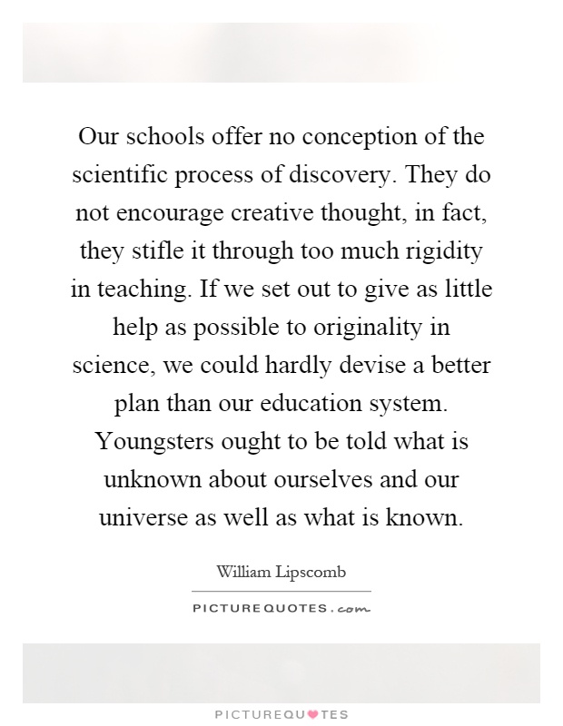 Our schools offer no conception of the scientific process of discovery. They do not encourage creative thought, in fact, they stifle it through too much rigidity in teaching. If we set out to give as little help as possible to originality in science, we could hardly devise a better plan than our education system. Youngsters ought to be told what is unknown about ourselves and our universe as well as what is known Picture Quote #1
