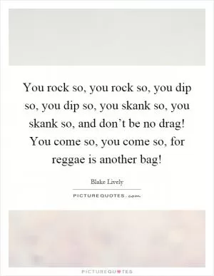 You rock so, you rock so, you dip so, you dip so, you skank so, you skank so, and don’t be no drag! You come so, you come so, for reggae is another bag! Picture Quote #1