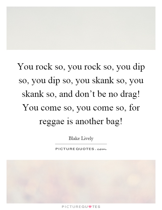 You rock so, you rock so, you dip so, you dip so, you skank so, you skank so, and don't be no drag! You come so, you come so, for reggae is another bag! Picture Quote #1
