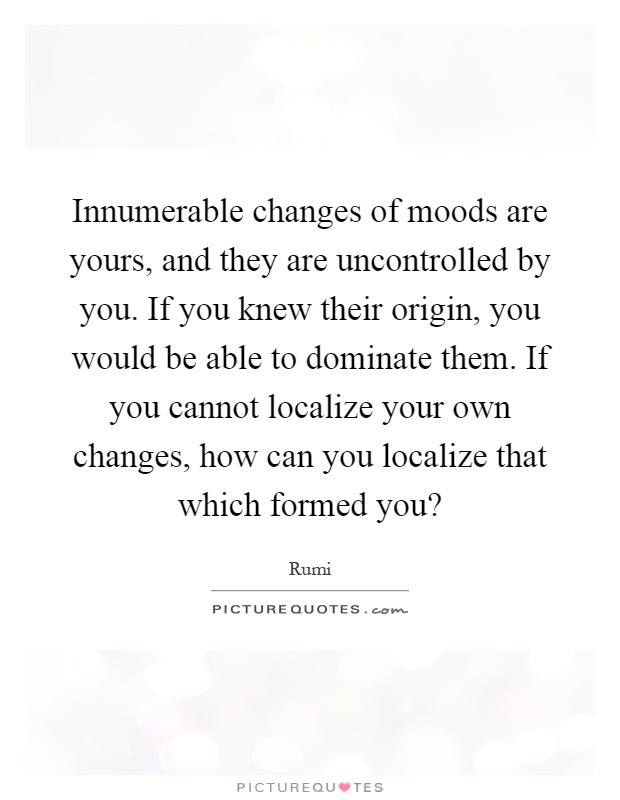 Innumerable changes of moods are yours, and they are uncontrolled by you. If you knew their origin, you would be able to dominate them. If you cannot localize your own changes, how can you localize that which formed you? Picture Quote #1