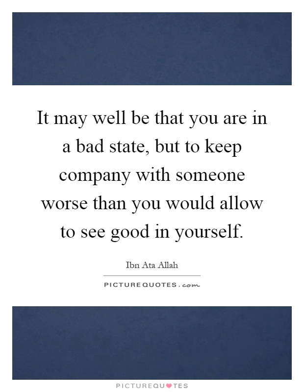 It may well be that you are in a bad state, but to keep company with someone worse than you would allow to see good in yourself Picture Quote #1