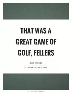 That was a great game of golf, fellers Picture Quote #1