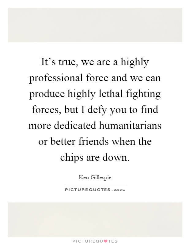 It's true, we are a highly professional force and we can produce highly lethal fighting forces, but I defy you to find more dedicated humanitarians or better friends when the chips are down Picture Quote #1