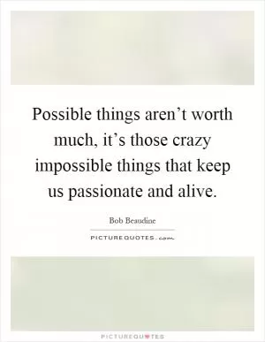 Possible things aren’t worth much, it’s those crazy impossible things that keep us passionate and alive Picture Quote #1