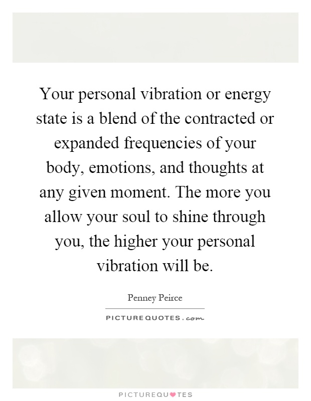 Your personal vibration or energy state is a blend of the contracted or expanded frequencies of your body, emotions, and thoughts at any given moment. The more you allow your soul to shine through you, the higher your personal vibration will be Picture Quote #1
