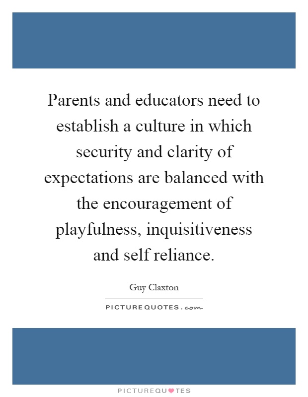 Parents and educators need to establish a culture in which security and clarity of expectations are balanced with the encouragement of playfulness, inquisitiveness and self reliance Picture Quote #1