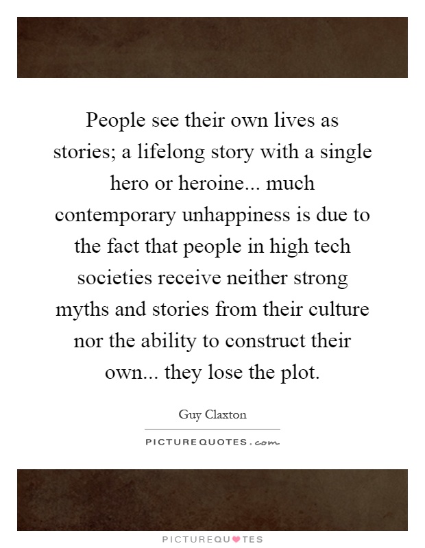 People see their own lives as stories; a lifelong story with a single hero or heroine... much contemporary unhappiness is due to the fact that people in high tech societies receive neither strong myths and stories from their culture nor the ability to construct their own... they lose the plot Picture Quote #1