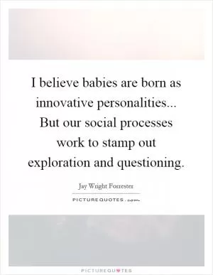I believe babies are born as innovative personalities... But our social processes work to stamp out exploration and questioning Picture Quote #1
