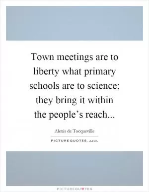 Town meetings are to liberty what primary schools are to science; they bring it within the people’s reach Picture Quote #1