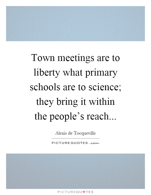 Town meetings are to liberty what primary schools are to science; they bring it within the people's reach Picture Quote #1
