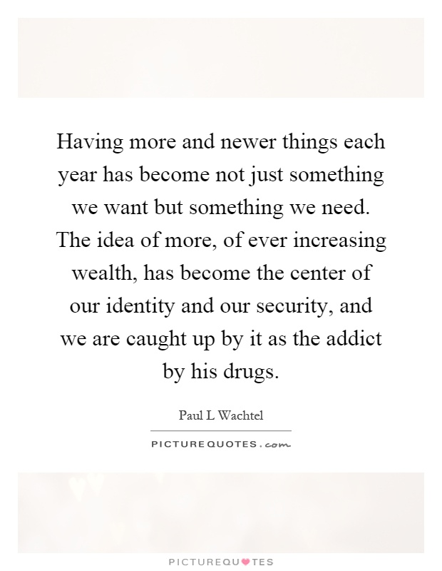 Having more and newer things each year has become not just something we want but something we need. The idea of more, of ever increasing wealth, has become the center of our identity and our security, and we are caught up by it as the addict by his drugs Picture Quote #1