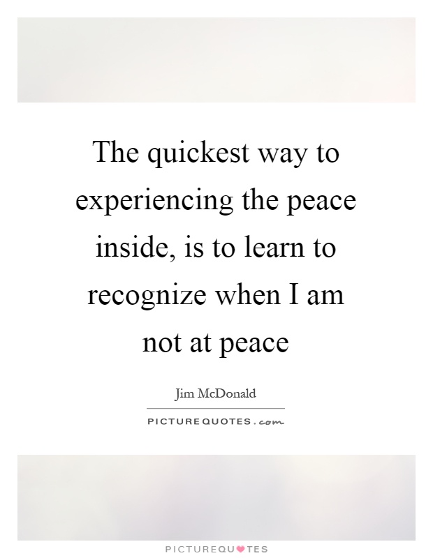 The quickest way to experiencing the peace inside, is to learn to recognize when I am not at peace Picture Quote #1
