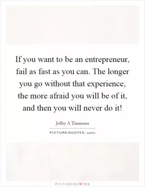 If you want to be an entrepreneur, fail as fast as you can. The longer you go without that experience, the more afraid you will be of it, and then you will never do it! Picture Quote #1