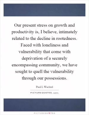 Our present stress on growth and productivity is, I believe, intimately related to the decline in rootedness. Faced with loneliness and vulnerability that come with deprivation of a securely encompassing community, we have sought to quell the vulnerability through our possessions Picture Quote #1