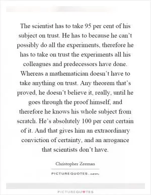 The scientist has to take 95 per cent of his subject on trust. He has to because he can’t possibly do all the experiments, therefore he has to take on trust the experiments all his colleagues and predecessors have done. Whereas a mathematician doesn’t have to take anything on trust. Any theorem that’s proved, he doesn’t believe it, really, until he goes through the proof himself, and therefore he knows his whole subject from scratch. He’s absolutely 100 per cent certain of it. And that gives him an extraordinary conviction of certainty, and an arrogance that scientists don’t have Picture Quote #1