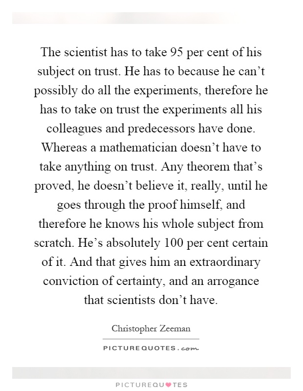 The scientist has to take 95 per cent of his subject on trust. He has to because he can't possibly do all the experiments, therefore he has to take on trust the experiments all his colleagues and predecessors have done. Whereas a mathematician doesn't have to take anything on trust. Any theorem that's proved, he doesn't believe it, really, until he goes through the proof himself, and therefore he knows his whole subject from scratch. He's absolutely 100 per cent certain of it. And that gives him an extraordinary conviction of certainty, and an arrogance that scientists don't have Picture Quote #1