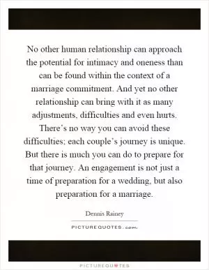 No other human relationship can approach the potential for intimacy and oneness than can be found within the context of a marriage commitment. And yet no other relationship can bring with it as many adjustments, difficulties and even hurts. There’s no way you can avoid these difficulties; each couple’s journey is unique. But there is much you can do to prepare for that journey. An engagement is not just a time of preparation for a wedding, but also preparation for a marriage Picture Quote #1