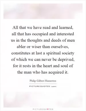 All that we have read and learned, all that has occupied and interested us in the thoughts and deeds of men abler or wiser than ourselves, constitutes at last a spiritual society of which we can never be deprived, for it rests in the heart and soul of the man who has acquired it Picture Quote #1