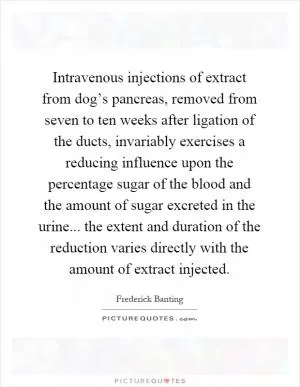 Intravenous injections of extract from dog’s pancreas, removed from seven to ten weeks after ligation of the ducts, invariably exercises a reducing influence upon the percentage sugar of the blood and the amount of sugar excreted in the urine... the extent and duration of the reduction varies directly with the amount of extract injected Picture Quote #1