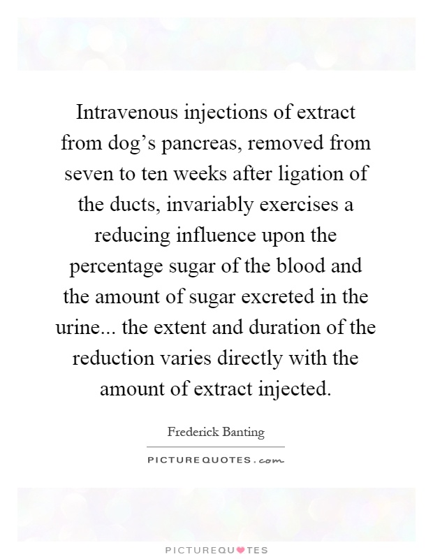 Intravenous injections of extract from dog's pancreas, removed from seven to ten weeks after ligation of the ducts, invariably exercises a reducing influence upon the percentage sugar of the blood and the amount of sugar excreted in the urine... the extent and duration of the reduction varies directly with the amount of extract injected Picture Quote #1