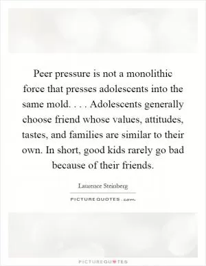 Peer pressure is not a monolithic force that presses adolescents into the same mold.... Adolescents generally choose friend whose values, attitudes, tastes, and families are similar to their own. In short, good kids rarely go bad because of their friends Picture Quote #1