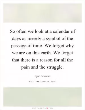 So often we look at a calendar of days as merely a symbol of the passage of time. We forget why we are on this earth. We forget that there is a reason for all the pain and the struggle Picture Quote #1