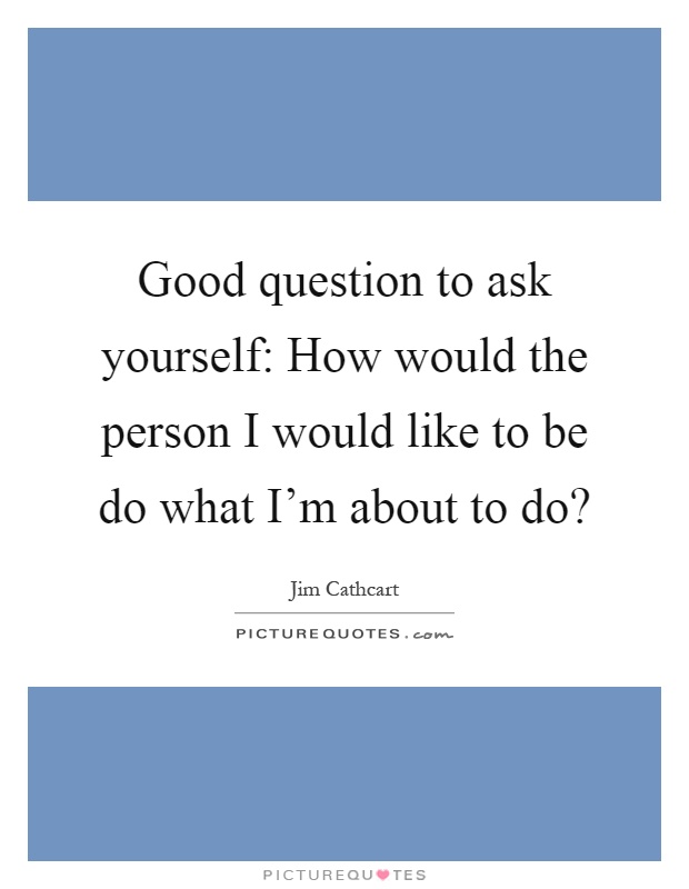 Good question to ask yourself: How would the person I would like to be do what I'm about to do? Picture Quote #1
