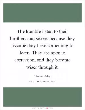 The humble listen to their brothers and sisters because they assume they have something to learn. They are open to correction, and they become wiser through it Picture Quote #1