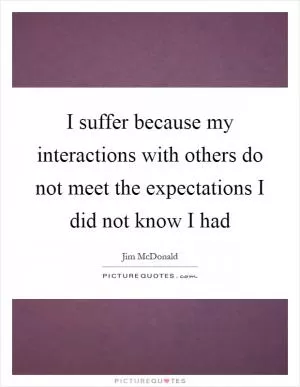 I suffer because my interactions with others do not meet the expectations I did not know I had Picture Quote #1